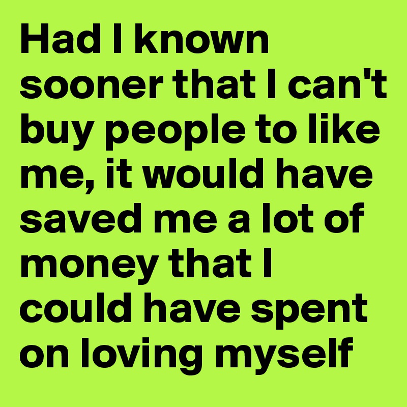 Had I known sooner that I can't buy people to like me, it would have saved me a lot of money that I could have spent on loving myself