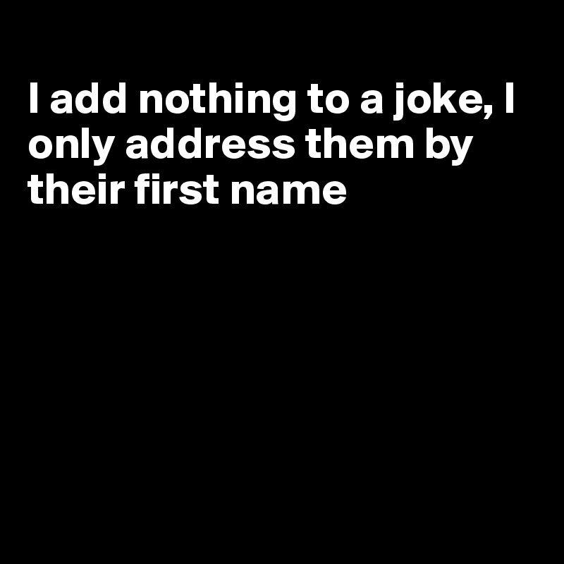 
I add nothing to a joke, I only address them by their first name






