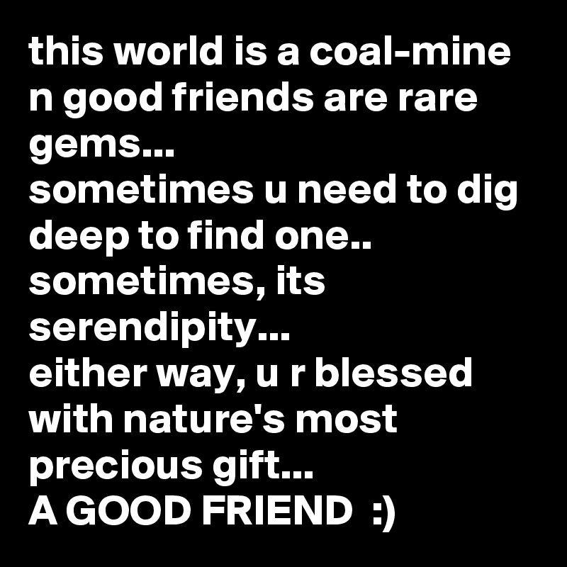 this world is a coal-mine n good friends are rare gems...
sometimes u need to dig deep to find one..
sometimes, its serendipity...
either way, u r blessed with nature's most precious gift...
A GOOD FRIEND  :)