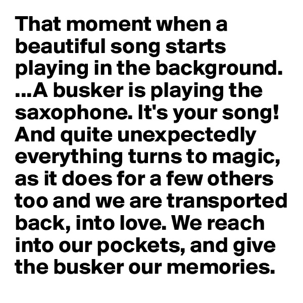 That moment when a beautiful song starts playing in the background.  ...A busker is playing the saxophone. It's your song!And quite unexpectedly
everything turns to magic, as it does for a few others too and we are transported back, into love. We reach into our pockets, and give the busker our memories.