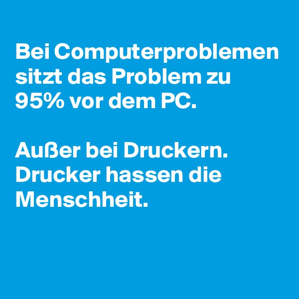 
Bei Computerproblemen sitzt das Problem zu 95% vor dem PC.

Außer bei Druckern. Drucker hassen die Menschheit.

