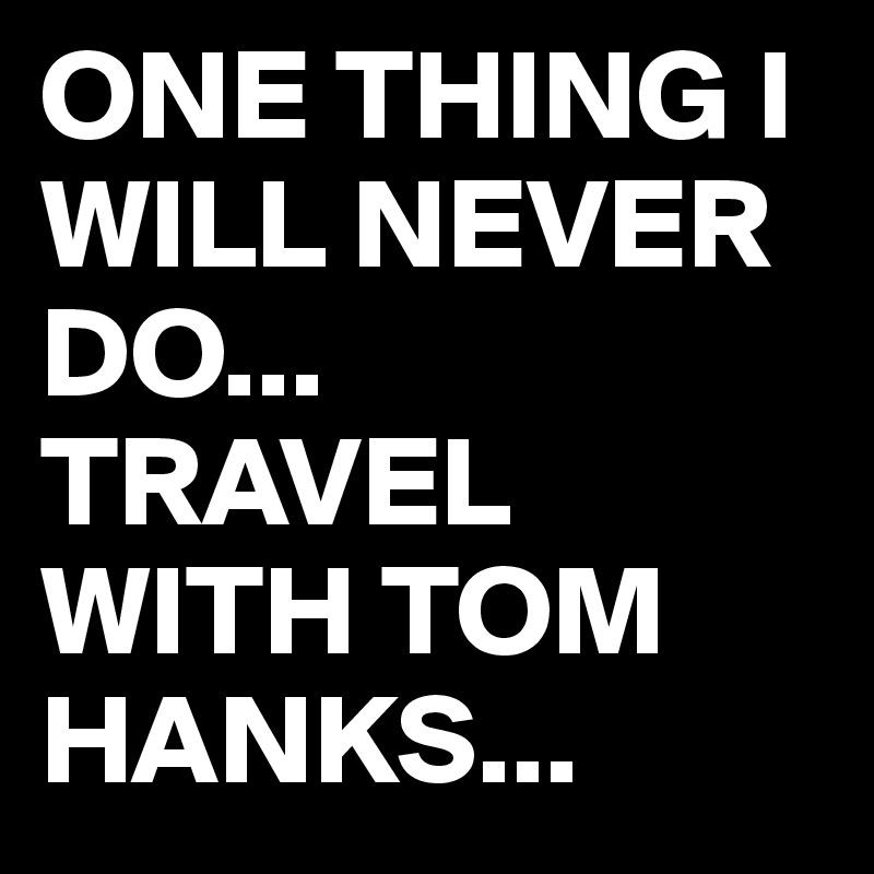ONE THING I WILL NEVER DO...
TRAVEL WITH TOM HANKS...