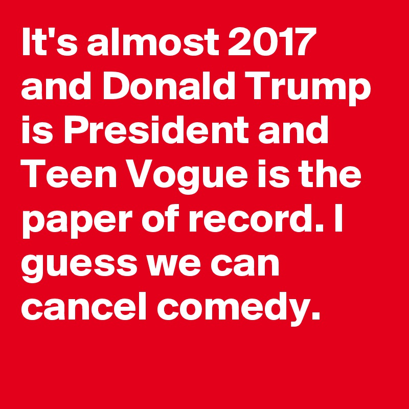 It's almost 2017 and Donald Trump is President and Teen Vogue is the paper of record. I guess we can cancel comedy.