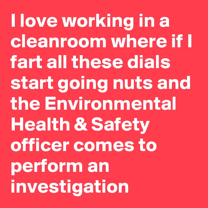 I love working in a cleanroom where if I fart all these dials start going nuts and the Environmental Health & Safety officer comes to perform an investigation