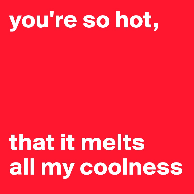 you're so hot,




that it melts 
all my coolness