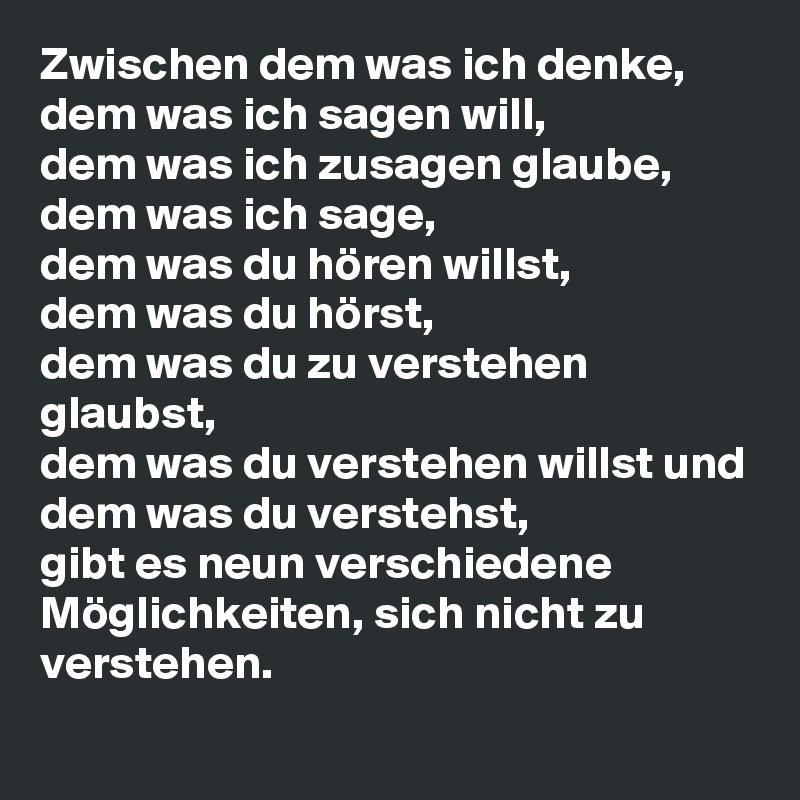 Zwischen dem was ich denke, 
dem was ich sagen will,
dem was ich zusagen glaube,
dem was ich sage,
dem was du hören willst,
dem was du hörst,
dem was du zu verstehen glaubst,
dem was du verstehen willst und
dem was du verstehst,
gibt es neun verschiedene Möglichkeiten, sich nicht zu verstehen.
