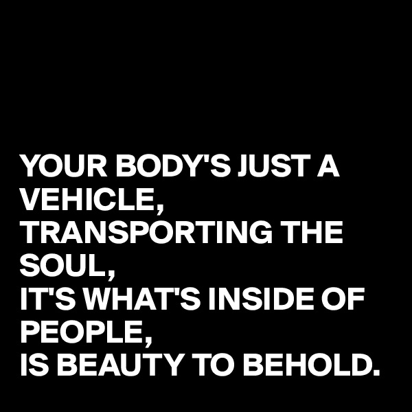 



YOUR BODY'S JUST A VEHICLE,
TRANSPORTING THE SOUL,
IT'S WHAT'S INSIDE OF PEOPLE,
IS BEAUTY TO BEHOLD.