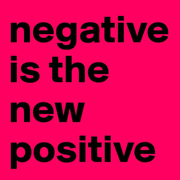 negative is the new positive