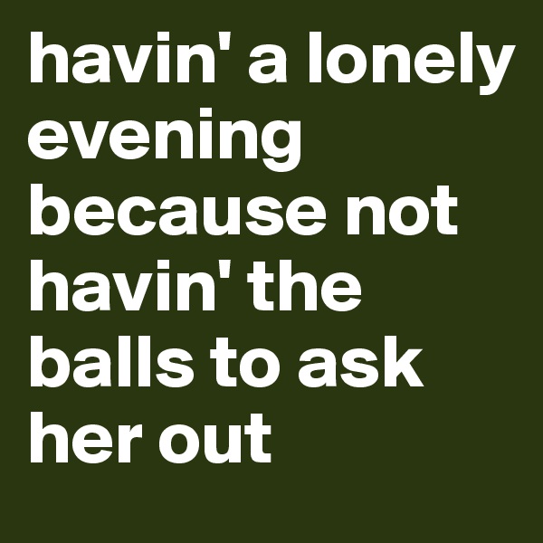 havin' a lonely evening because not 
havin' the balls to ask her out