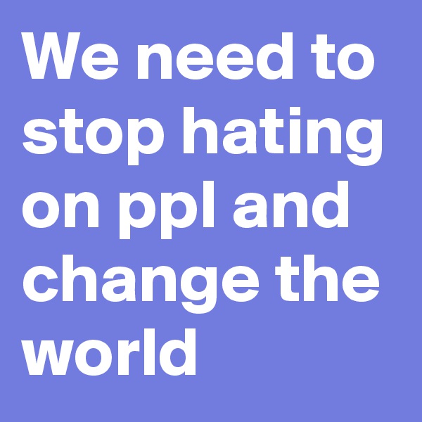 We need to stop hating on ppl and change the world 