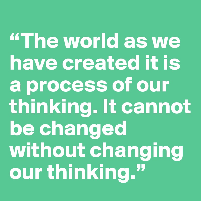 
“The world as we have created it is a process of our thinking. It cannot be changed without changing our thinking.”