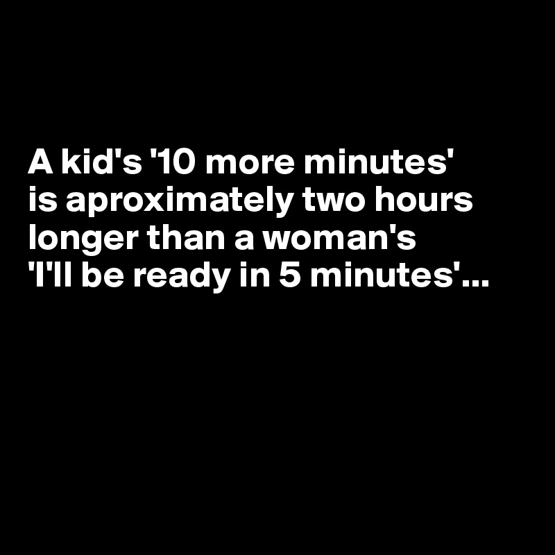 


A kid's '10 more minutes'
is aproximately two hours longer than a woman's
'I'll be ready in 5 minutes'...





