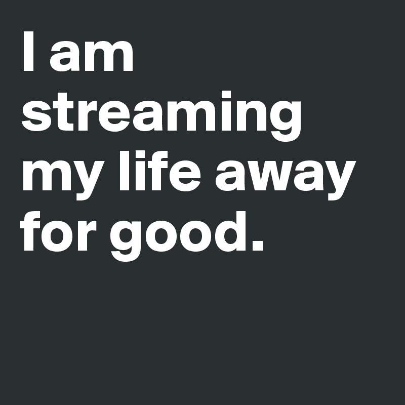 I am streaming my life away for good. 

