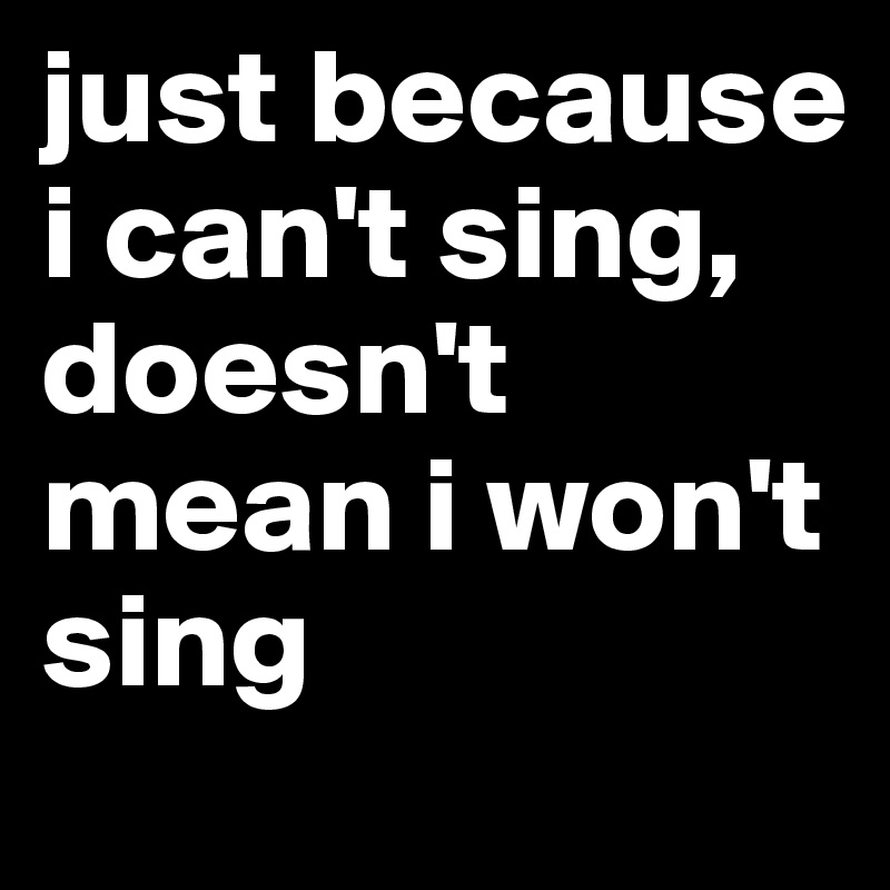 just because i can't sing, doesn't mean i won't sing