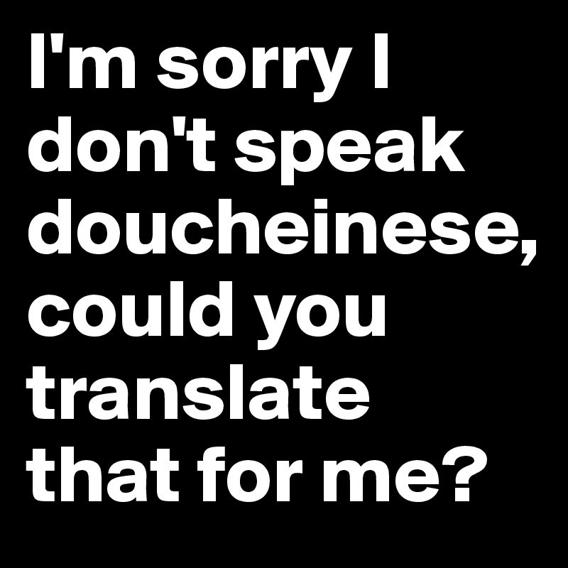 I'm sorry I don't speak doucheinese, 
could you translate that for me?