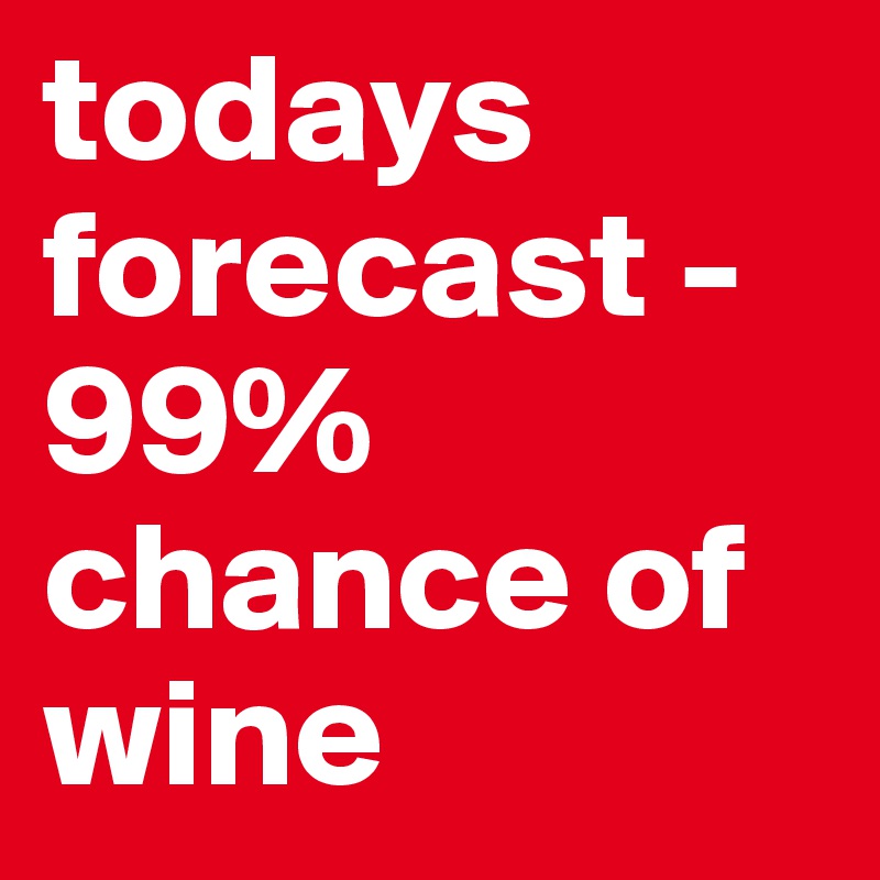 todays forecast - 99% chance of wine