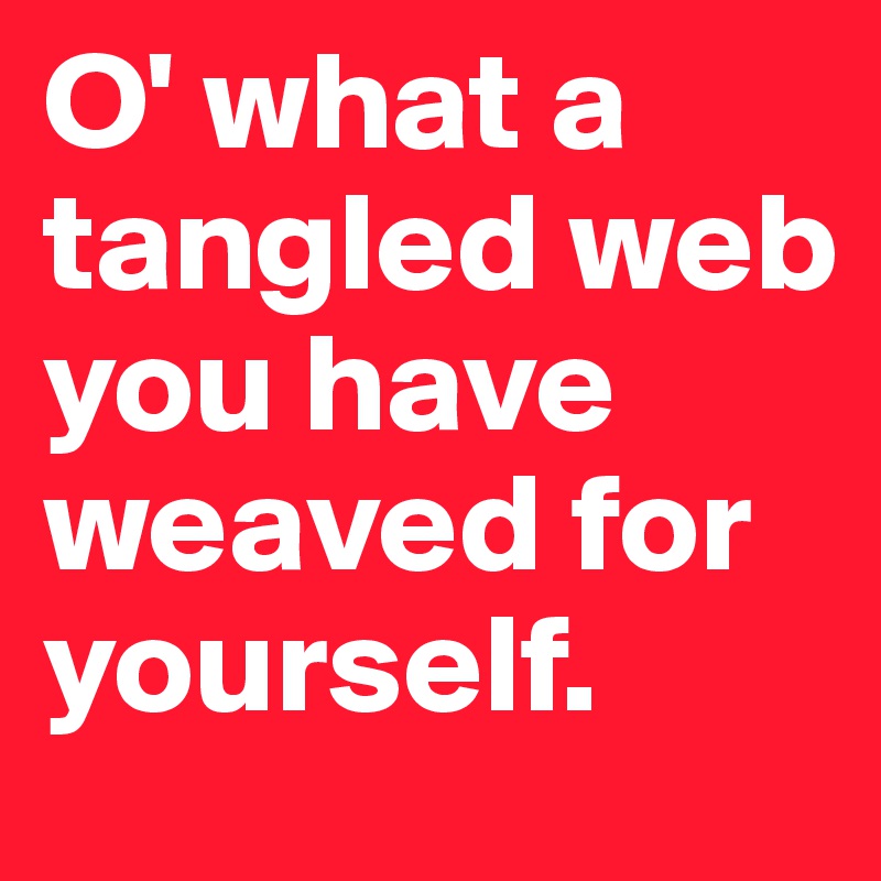 O' what a tangled web you have weaved for yourself.