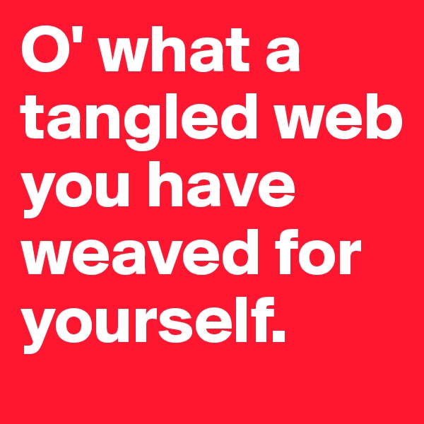 O' what a tangled web you have weaved for yourself.