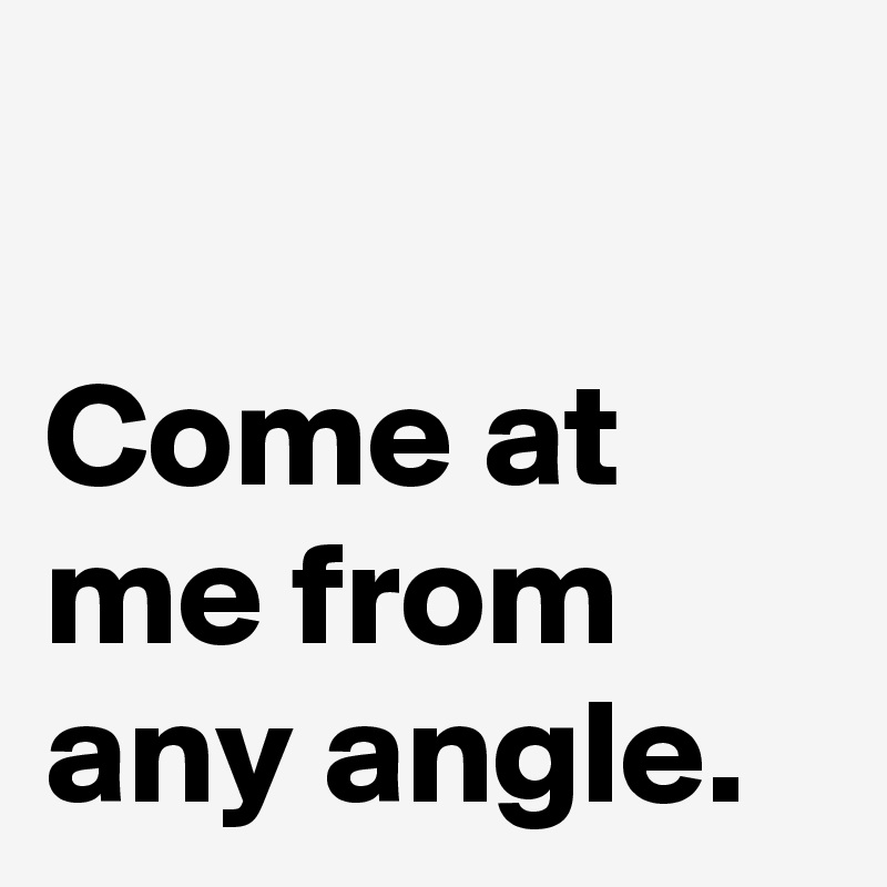 

Come at 
me from 
any angle.