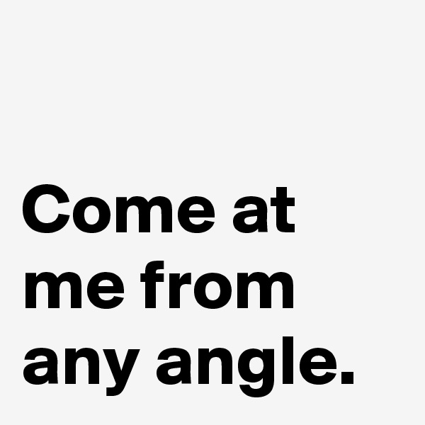 

Come at 
me from 
any angle.