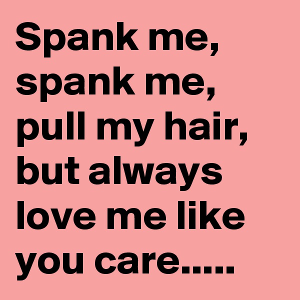 Spank me, spank me, pull my hair, but always love me like you care.....