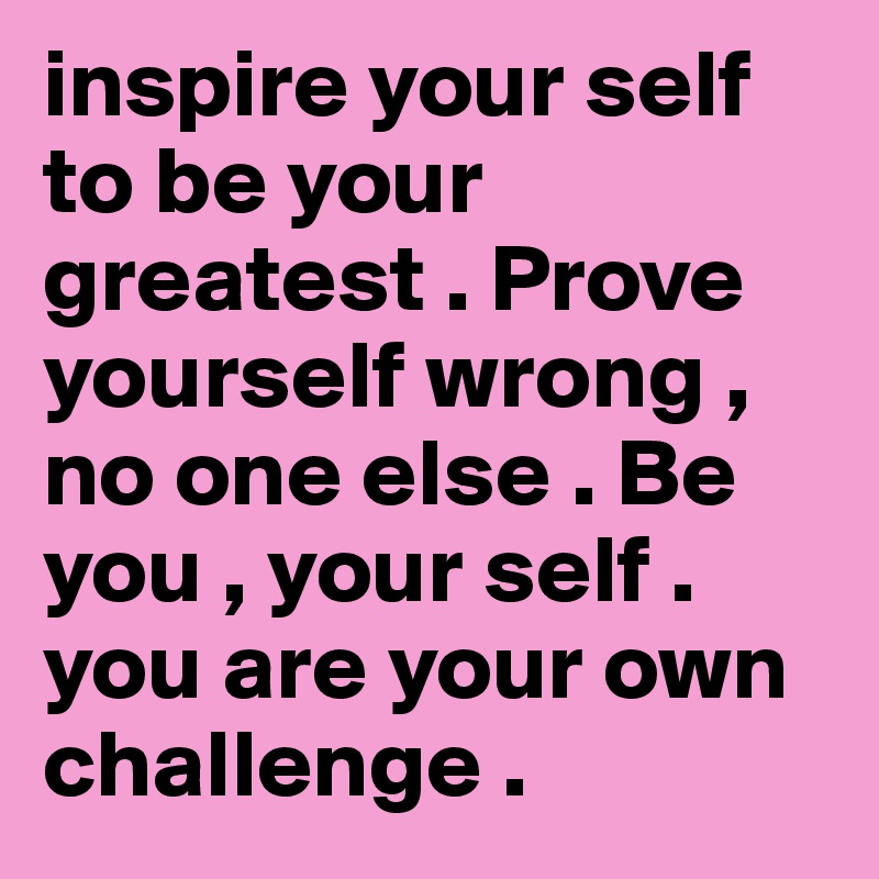 inspire your self to be your greatest . Prove yourself wrong , no one else . Be you , your self . you are your own challenge . 