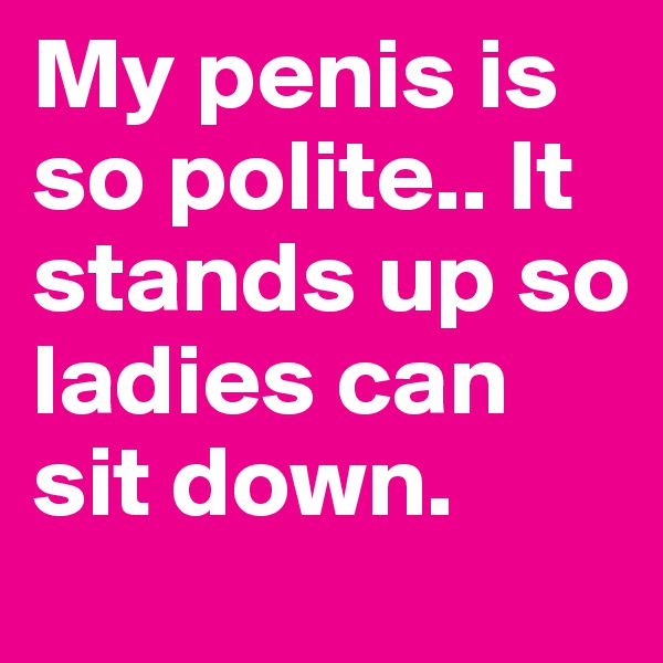My penis is so polite.. It stands up so ladies can sit down.