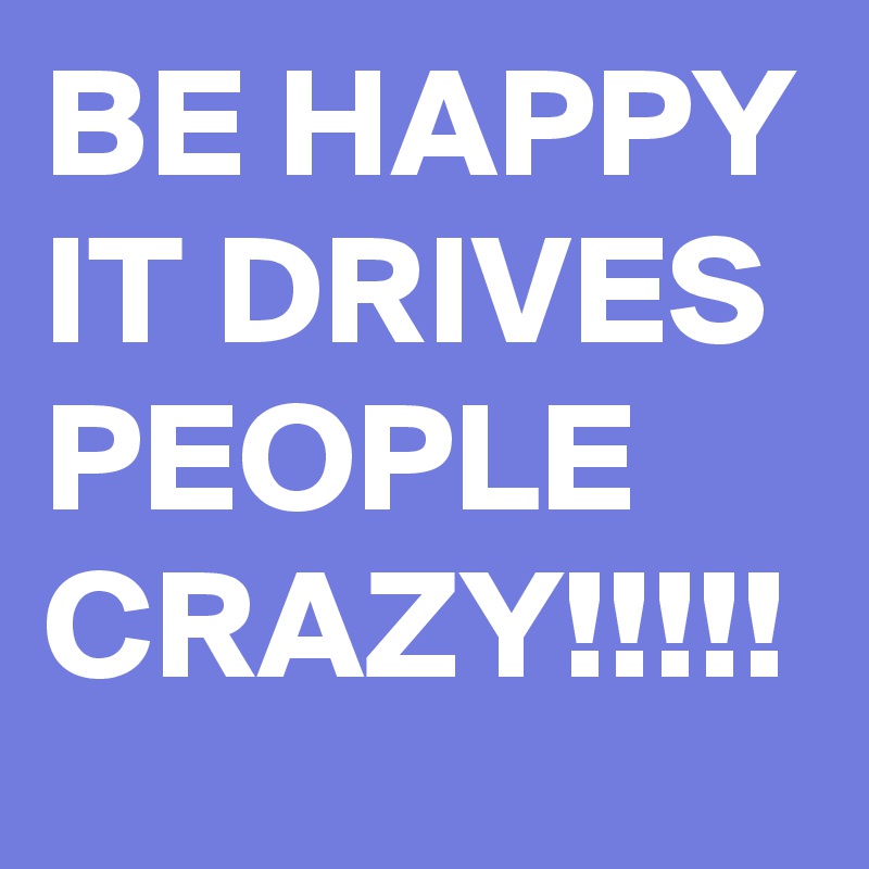 BE HAPPY IT DRIVES PEOPLE CRAZY!!!!!