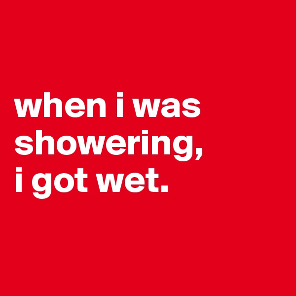 

when i was showering, 
i got wet.

