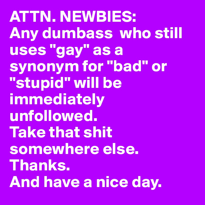 ATTN. NEWBIES:
Any dumbass  who still uses "gay" as a synonym for "bad" or "stupid" will be immediately unfollowed. 
Take that shit somewhere else. Thanks. 
And have a nice day.