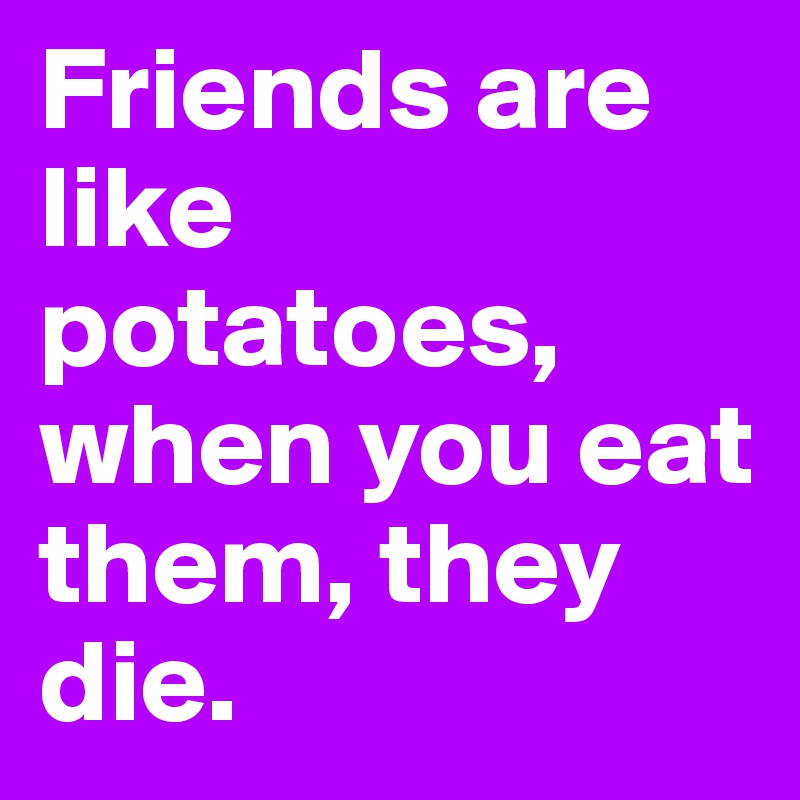 Friends are like potatoes, when you eat them, they die.