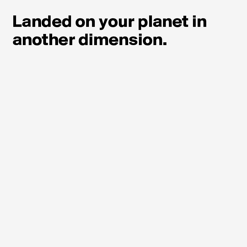 Landed on your planet in another dimension.









