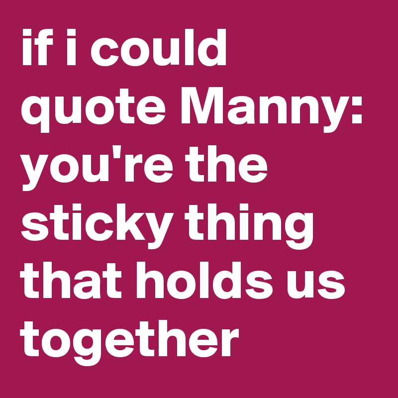 if i could quote Manny: you're the sticky thing that holds us together