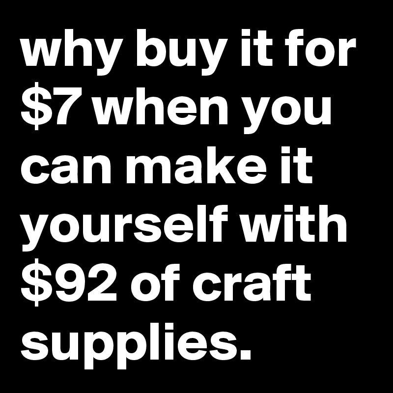 Why buy it for $7 when you can make it yourself with $92 of craft supplies.