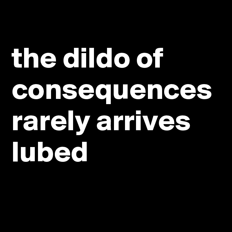 The Dildo Of Consequences Rarely Arrives Lubed Post By Siouxz On