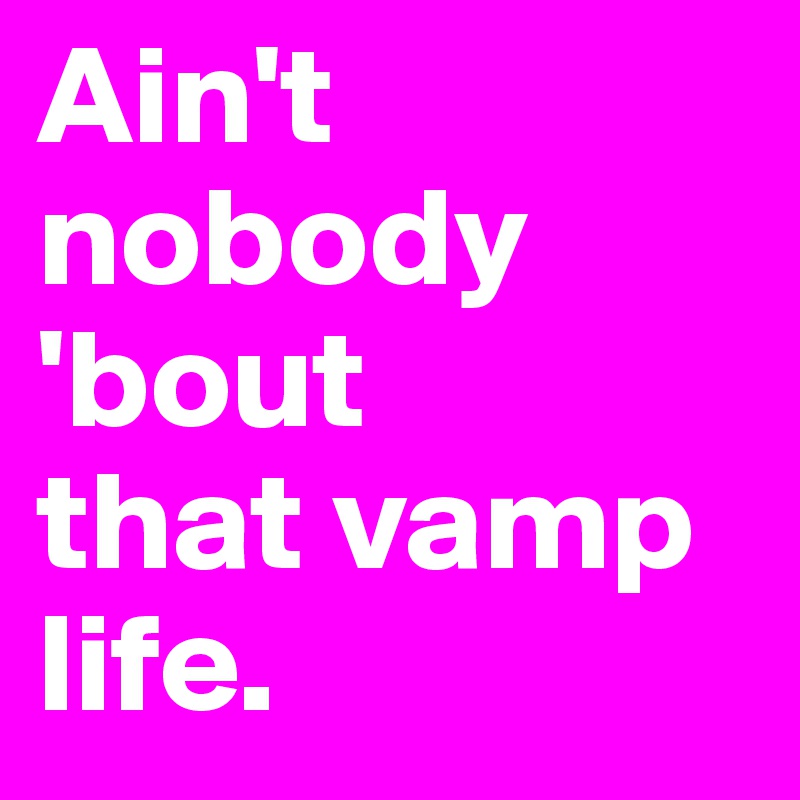 Ain't nobody 'bout 
that vamp life.