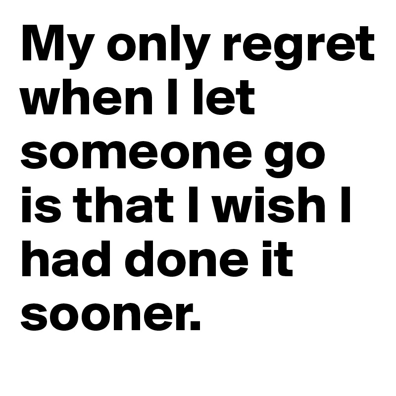 My only regret when I let someone go is that I wish I had done it sooner. 