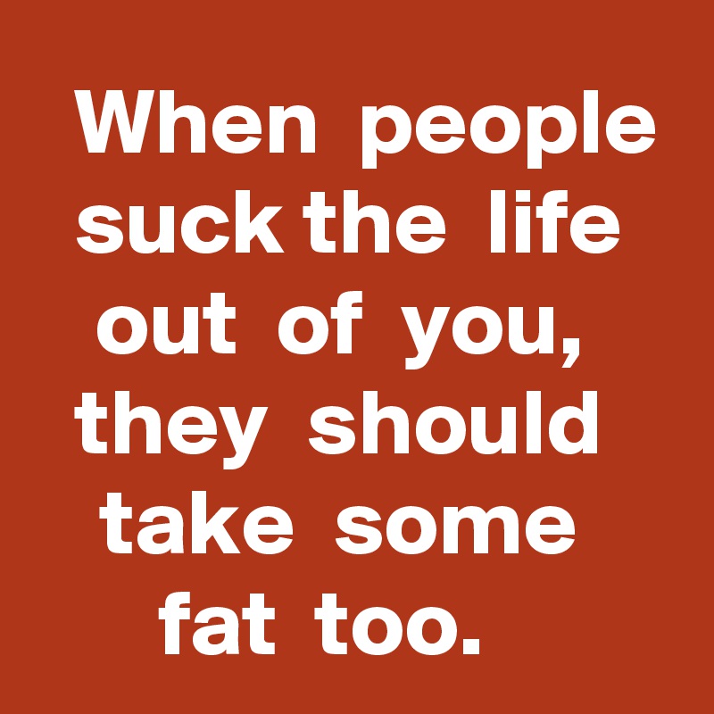   When  people  suck the  life  out  of  you,  they  should  take  some  fat  too.   