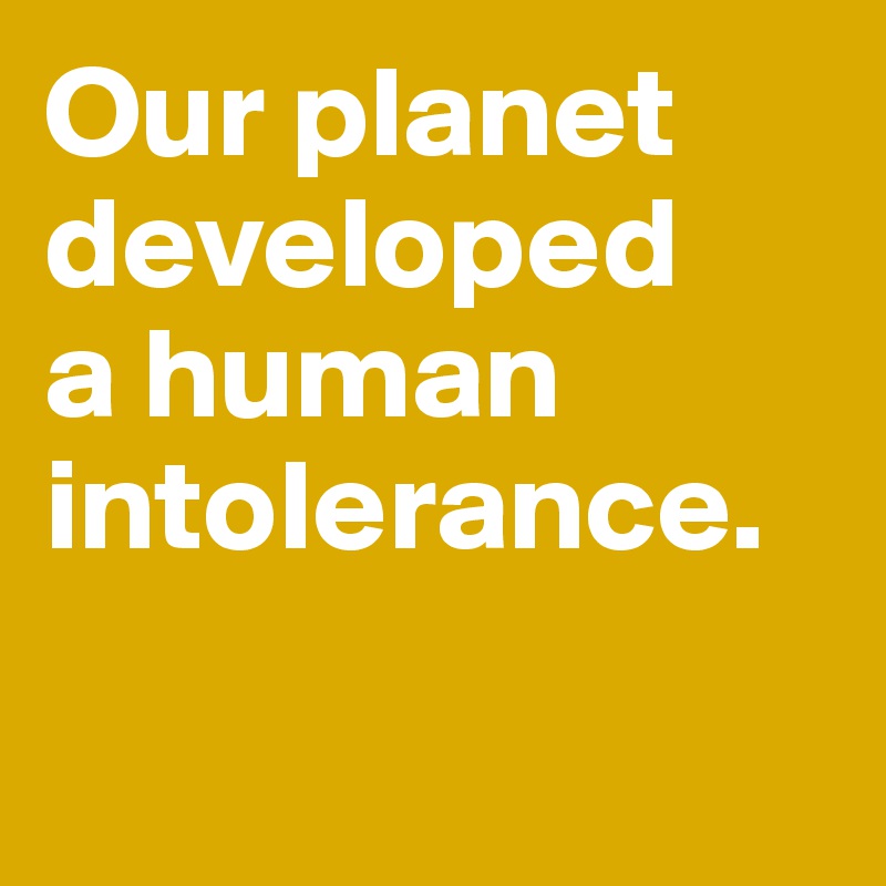 Our planet developed 
a human intolerance. 

