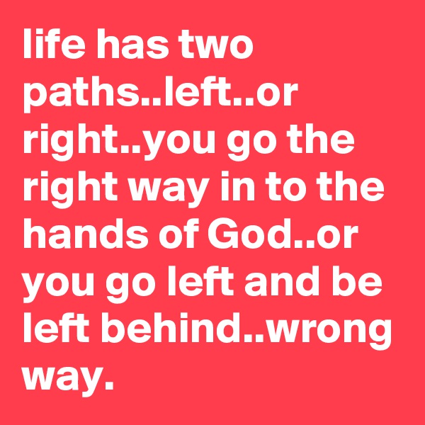 life has two paths..left..or right..you go the right way in to the hands of God..or you go left and be left behind..wrong way.