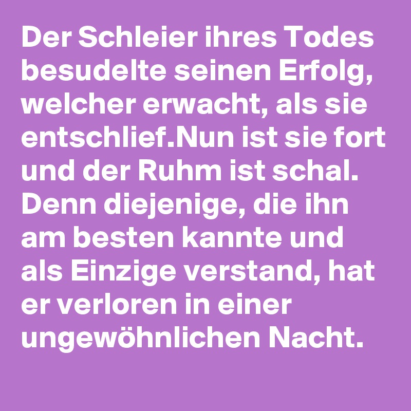 Der Schleier ihres Todes besudelte seinen Erfolg, welcher erwacht, als sie entschlief.Nun ist sie fort und der Ruhm ist schal. Denn diejenige, die ihn am besten kannte und als Einzige verstand, hat er verloren in einer ungewöhnlichen Nacht.