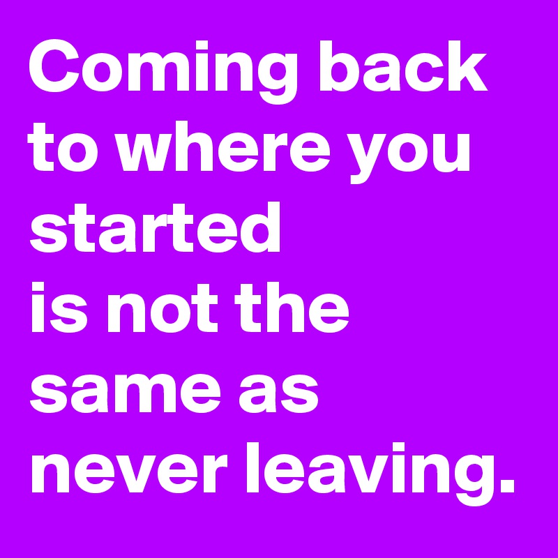 Coming back to where you started 
is not the same as never leaving.