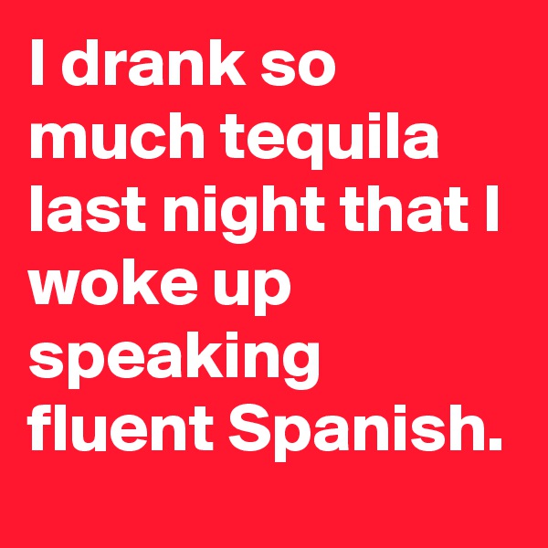 I drank so much tequila last night that I woke up speaking fluent Spanish.