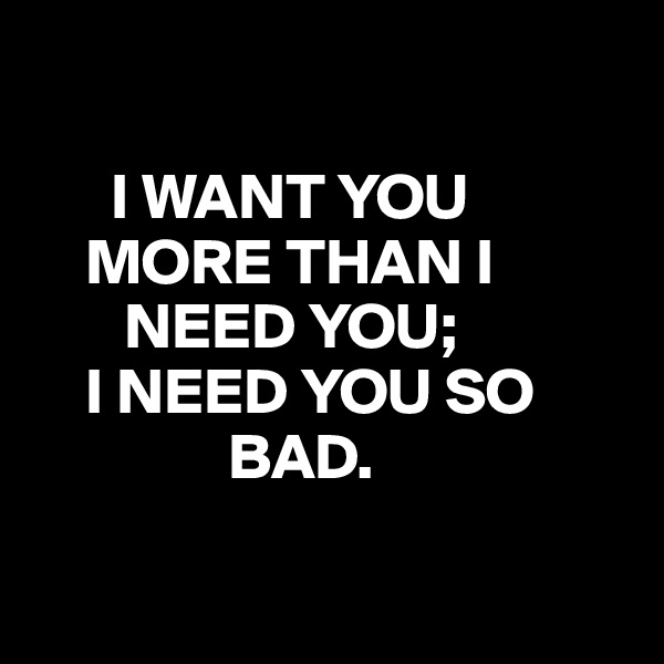      

      I WANT YOU             
    MORE THAN I        
       NEED YOU;
    I NEED YOU SO             
               BAD.

