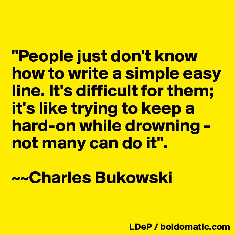 

"People just don't know how to write a simple easy line. It's difficult for them; it's like trying to keep a hard-on while drowning - not many can do it". 

~~Charles Bukowski

