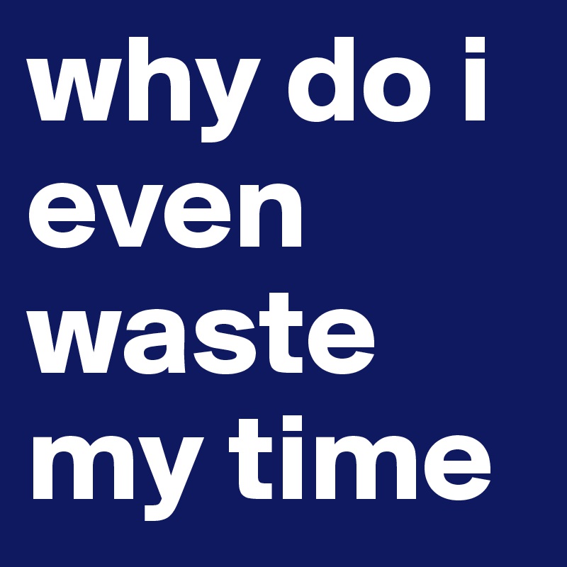 why you waste my time