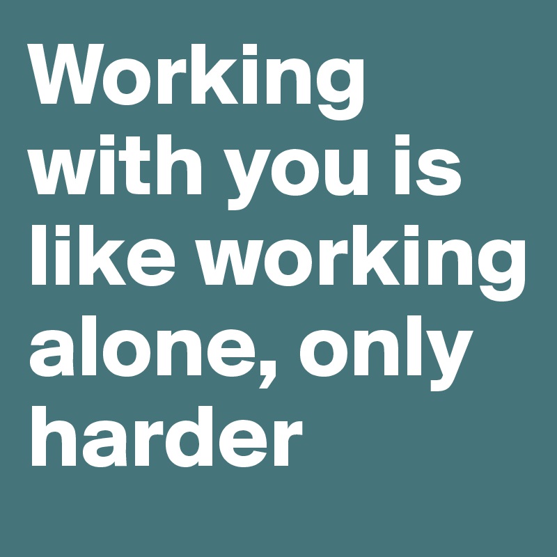 Working with you is like working alone, only harder