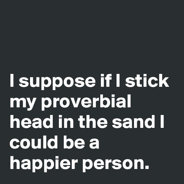 


I suppose if I stick my proverbial head in the sand I could be a happier person. 