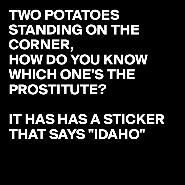TWO POTATOES
STANDING ON THE CORNER,
HOW DO YOU KNOW WHICH ONE'S THE PROSTITUTE?

IT HAS HAS A STICKER THAT SAYS "IDAHO"

