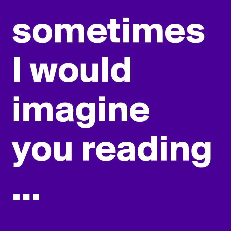 sometimes I would imagine you reading 
...